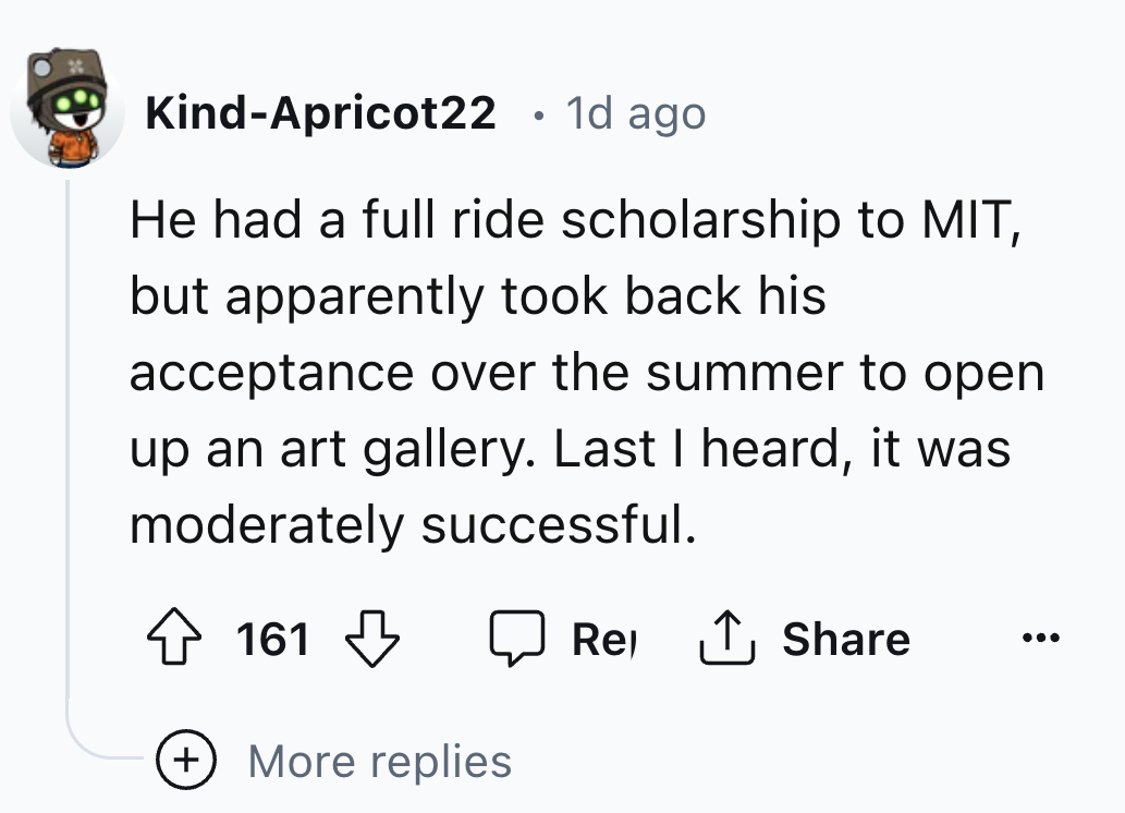 number - KindApricot22 1d ago He had a full ride scholarship to Mit, but apparently took back his acceptance over the summer to open up an art gallery. Last I heard, it was moderately successful. 161 More replies Rel